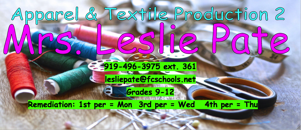 This a decorative Apparel & Textile Production 2 logo with Mrs. Pate's information (Name = Mrs. Leslie Pate, Phone = 919-496-3975 ext 361, email = lesliepate@fcschools.net, Grade taught = 9-12, Remediation days; 1st = Monday, 3rd = Wednesday, 4th = Thursday) 