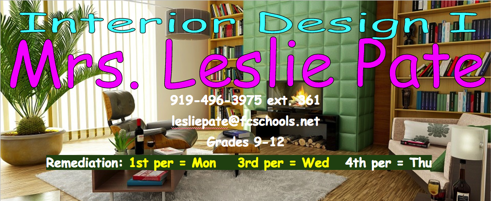 This a decorative Interior Design logo with Mrs. Pate's information (Name = Mrs. Leslie Pate, Phone = 919-496-3975 ext 361, email = lesliepate@fcschools.net, Grade taught = 9-12, Remediation days; 1st = Monday, 3rd = Wednesday, 4th = Thursday) 